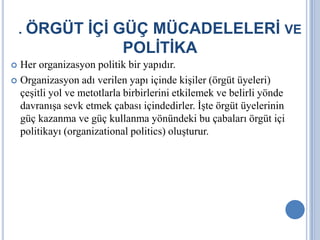 . ÖRGÜT İÇİ GÜÇ MÜCADELELERİ VE

POLİTİKA
Her organizasyon politik bir yapıdır.
 Organizasyon adı verilen yapı içinde kişiler (örgüt üyeleri)
çeşitli yol ve metotlarla birbirlerini etkilemek ve belirli yönde
davranışa sevk etmek çabası içindedirler. İşte örgüt üyelerinin
güç kazanma ve güç kullanma yönündeki bu çabaları örgüt içi
politikayı (organizational politics) oluşturur.


 