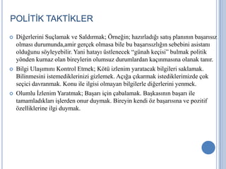 POLİTİK TAKTİKLER






Diğerlerini Suçlamak ve Saldırmak; Örneğin; hazırladığı satış planının başarısız
olması durumunda,amir gerçek olmasa bile bu başarısızlığın sebebini asistanı
olduğunu söyleyebilir. Yani hatayı üstlenecek “günah keçisi” bulmak politik
yönden kurnaz olan bireylerin olumsuz durumlardan kaçınmasına olanak tanır.
Bilgi Ulaşımını Kontrol Etmek; Kötü izlenim yaratacak bilgileri saklamak.
Bilinmesini istemediklerinizi gizlemek. Açığa çıkarmak istediklerimizde çok
seçici davranmak. Konu ile ilgisi olmayan bilgilerle diğerlerini yenmek.
Olumlu İzlenim Yaratmak; Başarı için çabalamak. Başkasının başarı ile
tamamladıkları işlerden onur duymak. Bireyin kendi öz başarısına ve pozitif
özelliklerine ilgi duymak.

 