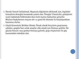 



Destek Temeli Geliştirmek; Başarıyla diğerlerini etkilemek için, örgütteki
kimselerin desteğini kazanmak yararlı olur. Örneğin Yöneticiler, görüşlerini
resmi toplantıda bildirmeden önce kulis kurma faaliyetine girişirler.
Böylece başkalarının onayını alır ve genel bir direnme ile karşılaşmaktan
kaçınmış olurlar.
Güçlü Kimselerle Birlikte Olmak; Örnek olarak bireylerin grup kurma
çabaları, gruplar bazı ortak amaçlar elde etmek için biraraya gelirler. İki
güçsüz bireyin veya grubun biraraya gelerek, grup oluşturması ile güç
kazanmaları mümkün olur.

 