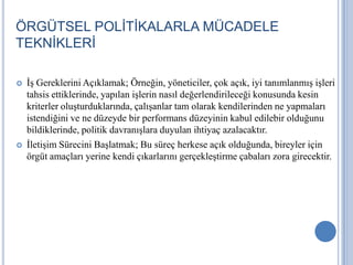 ÖRGÜTSEL POLİTİKALARLA MÜCADELE
TEKNİKLERİ




İş Gereklerini Açıklamak; Örneğin, yöneticiler, çok açık, iyi tanımlanmış işleri
tahsis ettiklerinde, yapılan işlerin nasıl değerlendirileceği konusunda kesin
kriterler oluşturduklarında, çalışanlar tam olarak kendilerinden ne yapmaları
istendiğini ve ne düzeyde bir performans düzeyinin kabul edilebir olduğunu
bildiklerinde, politik davranışlara duyulan ihtiyaç azalacaktır.
İletişim Sürecini Başlatmak; Bu süreç herkese açık olduğunda, bireyler için
örgüt amaçları yerine kendi çıkarlarını gerçekleştirme çabaları zora girecektir.

 