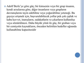 

Adolf Berle’ye göre güç; bir kimsenin veya bir grup insanın,
kendi arzularına göre, diğer insanların veya grupların
davranışlarını tayin edebilme veya yoğurabilme yeteneği. Bu
gayeye erişmek için, başvurulabilecek yollar pek çok çıplak ve
kaba kuvvet, inanışların, sadakatlarin ve çıkarların kullanılışı
veya sömürülmesi. Daha büyük yönü ile güç, bir grubun veya
bir cemiyetin kaynakların, önceden belirtilen hedefler uğrunda
kullanabilme kapasitesidir

 