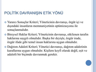 POLİTİK DAVRANIŞIN ETİK YÖNÜ
Yararcı Sonuçlar Kriteri; Yöneticinin davranışı, örgüt içi ve
dışındaki insanların memnuniyetinin optimizasyonu ile
sonuçlanmalıdır.
 Bireysel Haklar Kriteri; Yöneticinin davranışı, etkilenen tarafın
haklarına saygılı olmalıdır. Başka bir deyişle, özgür irade,
özgür ifade gibi temel insan haklarına uygun olmalıdır.
 Dağıtım Adaleti Kriteri; Yönetici davranışı, dağıtım adaletinin
kurallarına uygun olmalıdır. Kişilere keyfi olarak değil, eşit ve
adaletli bir biçimde davranmak gerekir.


 
