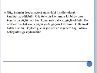 

Güç, insanlar (social actor) arasındaki ilişkiler olarak
karakterize edilebilir. Güç öyle bir kavramdır ki, birey bazı
konularda güçlü iken bazı konularda daha az güçlü olabilir. Bu
nedenle biri hakkında güçlü ya da güçsüz kavramını kullanmak
hatalı olabilir. Böylece gücün şartlara ve ilişkilere bağlı olarak
belirginleştiği söylenebilir

 