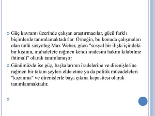 Güç kavramı üzerinde çalışan araştırmacılar, gücü farklı
biçimlerde tanımlamaktadırlar. Örneğin, bu konuda çalışmaları
olan ünlü sosyolog Max Weber, gücü "sosyal bir ilişki içindeki
bir kişinin, muhalefete rağmen kendi iradesini hakim kılabilme
ihtimali" olarak tanımlamıştır.
 Günümüzde ise güç, başkalarının iradelerine ve direnişlerine
rağmen bir takım şeyleri elde etme ya da politik mücadeleleri
"kazanma" ve direnişlerle başa çıkma kapasitesi olarak
tanımlanmaktadır.;




 