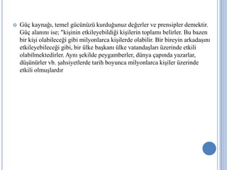 

Güç kaynağı, temel gücünüzü kurduğunuz değerler ve prensipler demektir.
Güç alanını ise; "kişinin etkileyebildiği kişilerin toplamı belirler. Bu bazen
bir kişi olabileceği gibi milyonlarca kişilerde olabilir. Bir bireyin arkadaşını
etkileyebileceği gibi, bir ülke başkanı ülke vatandaşları üzerinde etkili
olabilmektedirler. Aynı şekilde peygamberler, dünya çapında yazarlar,
düşünürler vb. şahsiyetlerde tarih boyunca milyonlarca kişiler üzerinde
etkili olmuşlardır.

 