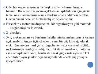 Güç, her organizasyonun hiç kuşkusuz temel unsurlarından
birisidir. Bir organizasyonun açıklıkla anlaşılabilmesi için gücün
temel unsurlardan birisi olarak eksiksiz analiz edilmesi gerekir.
Gücün önemi belki de bir benzetiş ile açıklanabilir:
 Bir elektrik motorunu düşünelim. Bir organizasyon gibi motor da
1- dış görünüşü ve işlemesi,
 2- vitesleri,
 3- iç mekanizması ve bunların ilişkilerinin tanımlanmasıyla kısmen
açıklanabilir. Ancak üçüncü etken, yani, bir güç kaynağı olarak
elektriğin motoru nasıl çalıştırdığı, bunun vitesleri nasıl işlettiği,
mekanizmayı nasıl çalıştırdığı vs. dikkate alınmadıkça, motorun
esası anlaşılamaz. Yani, bunlar da ancak güç vasıtasıyla hareket
edebilirler; aynı şekilde organizasyonlar da ancak güç yoluyla
işleyebilirler.


 