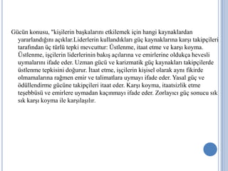Gücün konusu, "kişilerin başkalarını etkilemek için hangi kaynaklardan
yararlandığını açıklar.Liderlerin kullandıkları güç kaynaklarına karşı takipçileri
tarafından üç türlü tepki mevcuttur: Üstlenme, itaat etme ve karşı koyma.
Üstlenme, işçilerin liderlerinin bakış açılarına ve emirlerine oldukça hevesli
uymalarını ifade eder. Uzman gücü ve karizmatik güç kaynakları takipçilerde
üstlenme tepkisini doğurur. İtaat etme, işçilerin kişisel olarak aynı fikirde
olmamalarına rağmen emir ve talimatlara uymayı ifade eder. Yasal güç ve
ödüllendirme gücüne takipçileri itaat eder. Karşı koyma, itaatsizlik etme
teşebbüsü ve emirlere uymadan kaçınmayı ifade eder. Zorlayıcı güç sonucu sık
sık karşı koyma ile karşılaşılır.

 