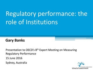 Regulatory performance: the
role of Institutions
Gary Banks
Presentation to OECD’s 8th Expert Meeting on Measuring
Regulatory Performance
15 June 2016
Sydney, Australia
 