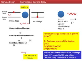 11
Initial stage
Excited
state
Ground
state
Final stage
Nucleus
Recoil with
velocity
Momentum p
Mass m
E
E0, v=0 , m
Conservation of Energy:
(1)
Conservation of Momentum:
0
Or (2)
Form Eqn. (1) and (2)
(3)
It is very small
Hence,
E0
Gamma Decay Energetics of Gamma decay
How much energy can release in gamma
decay??
E0= Rest mass energy of the Nucleus
E=mc2
E=(A931.5) MeV/c2
E=A103
MeV/c2
The life time of the excited state can range
from 10-16
second to 100 years. Can
calculate using semi classical approch
 