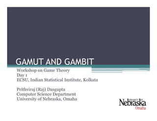 GAMUT AND GAMBITGAMUT AND GAMBIT
Workshop on Game Theory
Day 1
ECSU, Indian Statistical Institute, Kolkata
Prithviraj (Raj) Dasgupta
Computer Science Department
University of Nebraska, Omaha
 
