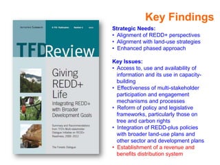 Key Findings
Strategic Needs:
• Alignment of REDD+ perspectives
• Alignment with land-use strategies
• Enhanced phased approach

Key Issues:
• Access to, use and availability of
  information and its use in capacity-
  building
• Effectiveness of multi-stakeholder
  participation and engagement
  mechanisms and processes
• Reform of policy and legislative
  frameworks, particularly those on
  tree and carbon rights
• Integration of REDD-plus policies
  with broader land-use plans and
  other sector and development plans
• Establishment of a revenue and
  benefits distribution system
 