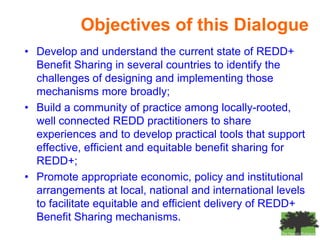 Objectives of this Dialogue
• Develop and understand the current state of REDD+
  Benefit Sharing in several countries to identify the
  challenges of designing and implementing those
  mechanisms more broadly;
• Build a community of practice among locally-rooted,
  well connected REDD practitioners to share
  experiences and to develop practical tools that support
  effective, efficient and equitable benefit sharing for
  REDD+;
• Promote appropriate economic, policy and institutional
  arrangements at local, national and international levels
  to facilitate equitable and efficient delivery of REDD+
  Benefit Sharing mechanisms.
 