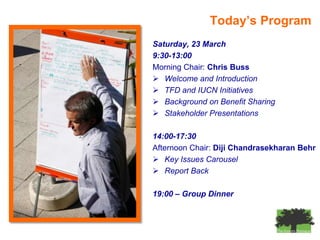 Today’s Program
Saturday, 23 March
9:30-13:00
Morning Chair: Chris Buss
 Welcome and Introduction
 TFD and IUCN Initiatives
 Background on Benefit Sharing
 Stakeholder Presentations

14:00-17:30
Afternoon Chair: Diji Chandrasekharan Behr
 Key Issues Carousel
 Report Back

19:00 – Group Dinner
 