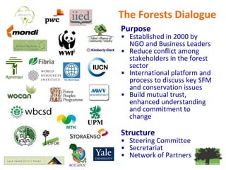 The Forests Dialogue
Purpose
• Established in 2000 by
  NGO and Business Leaders
• Reduce conflict among
  stakeholders in the forest
  sector
• International platform and
  process to discuss key SFM
  and conservation issues
• Build mutual trust,
  enhanced understanding
  and commitment to
  change

Structure
• Steering Committee
• Secretariat
• Network of Partners
 