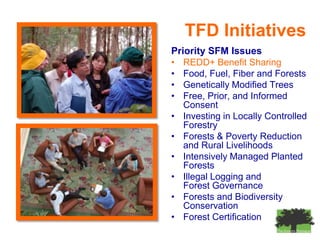 TFD Initiatives
Priority SFM Issues
• REDD+ Benefit Sharing
• Food, Fuel, Fiber and Forests
• Genetically Modified Trees
• Free, Prior, and Informed
   Consent
• Investing in Locally Controlled
   Forestry
• Forests & Poverty Reduction
   and Rural Livelihoods
• Intensively Managed Planted
   Forests
• Illegal Logging and
   Forest Governance
• Forests and Biodiversity
   Conservation
• Forest Certification
 