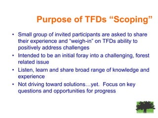 Purpose of TFDs “Scoping”
• Small group of invited participants are asked to share
  their experience and “weigh-in” on TFDs ability to
  positively address challenges
• Intended to be an initial foray into a challenging, forest
  related issue
• Listen, learn and share broad range of knowledge and
  experience
• Not driving toward solutions…yet. Focus on key
  questions and opportunities for progress
 