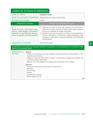 Ejemplo de actividad de aprendizaje
NOMBRE DEL MÓDULO Instalación de gas
NOMBRE DE LA ACTIVIDAD DE APRENDIZAJE Instalación de red de gas en baja presión
DURACIÓN DE LA ACTIVIDAD 8 horas
AprendizajeS esperadoS Criterios de evaluación que incluye
2.
Instala red de gas en baja presión, según
proyecto, usando equipos y herramientas,
respetando las especificaciones técnicas,
normas de seguridad y del medioambiente.
2.1	Replantea en terreno la red de gas, generando una comunicación
fluida entre sus pares, logrando un diseño óptimo según el proyecto
de gas y los estándares de calidad establecidos.
2.2	Instala una red de gas, de acuerdo a los planos y a las especificaciones
técnicas, utilizando las herramientas y equipos adecuados, según
el proyecto, respetando las normas de seguridad y del cuidado del
medioambiente.
METODOLOGÍAS SELECCIONADAS Demostración guiada
Descripción de las tareas que realizan docentes y estudiantes, y los recursos que se utilizan en cada
una de las siguientes etapas:
PREPARACIÓN DE LA
ACTIVIDAD
Docente:
›› Prepara un set de planos para una instalación de gas domiciliaria en baja presión, con las
especificaciones técnicas.
›› Prepara una guía de herramientas, equipos e instrumentos utilizados para ejecutar las
instalaciones de gas domiciliario.
›› Organiza a los y las estudiantes en parejas para la realización de los trabajos.
Recursos:
›› Planos de instalaciones de redes de gas en baja presión.
›› Materiales.
›› Herramientas.
›› Equipos.
›› Instrumentos e insumos.
›› Decreto Supremo N° 66.
Programa de Estudio | 3° y 4º medio | Especialidad INSTALACIONES SANITARIAS 109109
8.
 