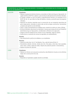 Descripción de las tareas que realizan docentes y estudiantes, y los recursos que se utilizan en cada
una de las siguientes etapas:
Ejecución Estudiantes:
›› Elaboran un glosario de términos técnicos y recurrentes en toda la red de gas en baja presión. Se
sugiere remitirse al DS N° 66, capítulo 4, para encontrar las descripciones de los términos indicados.
›› En parejas, estudian un caso con planos y especificaciones técnicas y lo contrastan con el
DS N° 66, Art. 45, que indica los tipos de tuberías, uniones y accesorios para los proyectos
indicados.
›› Organizan los distintos materiales para la construcción de una instalación domiciliaria de
gas en baja presión, teniendo en cuenta cada una de las etapas constructiva, herramientas
y equipos para generar la red solicitada.
›› Llevan a cabo el procedimiento de soldadura para conexión de cañería en cobre y fittings.
›› De forma individual, seleccionan los materiales e insumos para la ejecución de una instalación
domiciliaria de gas en baja presión, considerando la eficiencia en la ejecución.
›› Cotejan la lista de chequeo de los insumos con los materiales, según los planos.
›› Confeccionan un protocolo de normas de seguridad y de medioambiente.
Docente:
›› Hace demostración práctica de soldadura a sus estudiantes.
Recursos:
›› Cañería de cobre tipo L de ½” de diámetro, Tee y codo de bronce SO de ½”.
›› Herramientas (alicate universal, alicate pico loro, lima plana, corta tubo, llave ajustable,
marco sierra, caimán, equipo de soldar, máquina de prueba de presión e instrumentos).
›› Equipos de protección personal.
Cierre Estudiantes:
›› Elaboran un informe con la secuencia constructiva, describiendo los insumos con las distintas
etapas de la construcción de la red.
Docente:
›› Responde las inquietudes surgidas durante la actividad.
110 Especialidad INSTALACIONES SANITARIAS | 3° y 4º medio | Programa de Estudio110
 