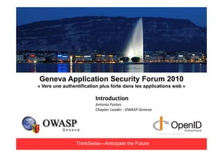 Geneva Application Security Forum 2010
« Vers une authentification plus forte dans les applications web »

                         Introduction
                         Antonio Fontes
                         Chapter Leader - OWASP Geneva




                 ThinkSwiss—Anticipate the Future
 