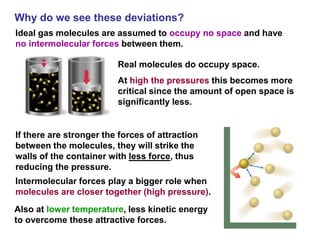 Why do we see these deviations?
Ideal gas molecules are assumed to occupy no space and have
no intermolecular forces between them.
Real molecules do occupy space.
At high the pressures this becomes more
critical since the amount of open space is
significantly less.
Intermolecular forces play a bigger role when
molecules are closer together (high pressure).
Also at lower temperature, less kinetic energy
to overcome these attractive forces.
If there are stronger the forces of attraction
between the molecules, they will strike the
walls of the container with less force, thus
reducing the pressure.
 