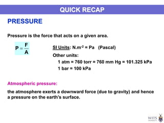 Pressure is the force that acts on a given area.
A
F
P  SI Units: N.m-2 = Pa (Pascal)
Other units:
1 atm = 760 torr = 760 mm Hg = 101.325 kPa
1 bar = 100 kPa
PRESSURE
QUICK RECAP
Atmospheric pressure:
the atmosphere exerts a downward force (due to gravity) and hence
a pressure on the earth’s surface.
 