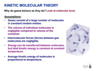 Why do gases behave as they do? Look at molecular level.
Assumptions:
• Gases consist of a large number of molecules
in constant random motion.
• The volume of individual molecules is
negligible compared to volume of the
container.
• Intermolecular forces (forces between gas
molecules) are negligible.
• Energy can be transferred between molecules,
but total kinetic energy is constant at constant
temperature.
• Average kinetic energy of molecules is
proportional to temperature.
KINETIC MOLECULAR THEORY
 