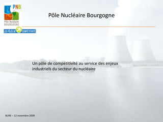 Pôle Nucléaire Bourgogne Un pôle de compétitivité au service des enjeux industriels du secteur du nucléaire  BURE – 12 novembre 2009 