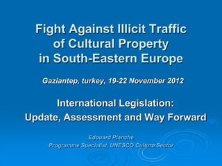 Fight Against Illicit Traffic
    of Cultural Property
 in South-Eastern Europe
   Gaziantep, turkey, 19-22 November 2012


      International Legislation:
Update, Assessment and Way Forward
                Edouard Planche
    Programme Specialist, UNESCO Culture Sector
 