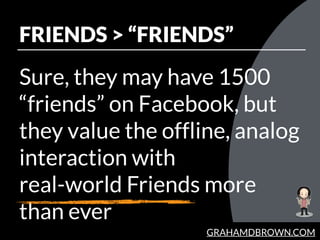 GRAHAMDBROWN.COM
FRIENDS > “FRIENDS”
Sure, they may have 1500
“friends” on Facebook, but
they value the offline, analog
in...