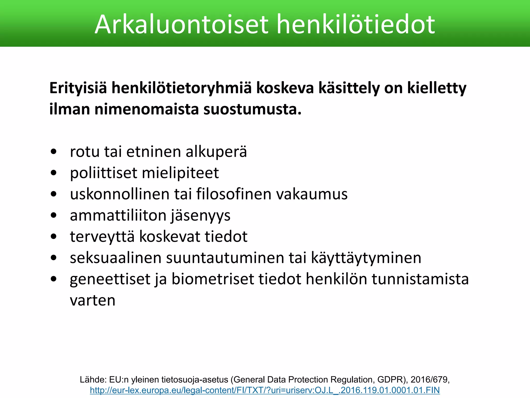 Arkaluontoiset henkilötiedot
Erityisiä henkilötietoryhmiä koskeva käsittely on kielletty
ilman nimenomaista suostumusta.
• rotu tai etninen alkuperä
• poliittiset mielipiteet
• uskonnollinen tai filosofinen vakaumus
• ammattiliiton jäsenyys
• terveyttä koskevat tiedot
• seksuaalinen suuntautuminen tai käyttäytyminen
• geneettiset ja biometriset tiedot henkilön tunnistamista
varten
Lähde: EU:n yleinen tietosuoja-asetus (General Data Protection Regulation, GDPR), 2016/679,
http://eur-lex.europa.eu/legal-content/FI/TXT/?uri=uriserv:OJ.L_.2016.119.01.0001.01.FIN
 