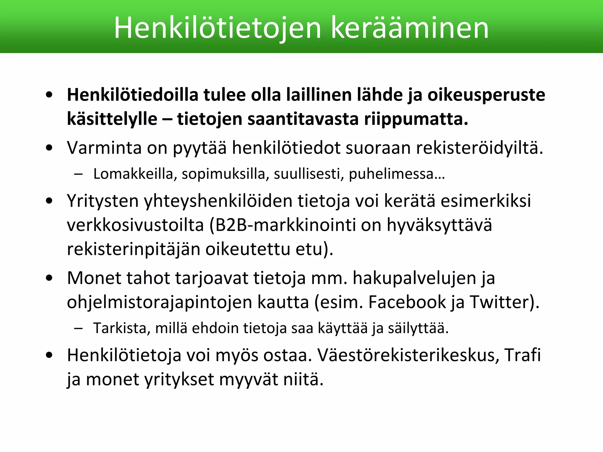 • Henkilötiedoilla tulee olla laillinen lähde ja oikeusperuste
käsittelylle – tietojen saantitavasta riippumatta.
• Varminta on pyytää henkilötiedot suoraan rekisteröidyiltä.
– Lomakkeilla, sopimuksilla, suullisesti, puhelimessa…
• Yritysten yhteyshenkilöiden tietoja voi kerätä esimerkiksi
verkkosivustoilta (B2B-markkinointi on hyväksyttävä
rekisterinpitäjän oikeutettu etu).
• Monet tahot tarjoavat tietoja mm. hakupalvelujen ja
ohjelmistorajapintojen kautta (esim. Facebook ja Twitter).
– Tarkista, millä ehdoin tietoja saa käyttää ja säilyttää.
• Henkilötietoja voi myös ostaa. Väestörekisterikeskus, Trafi
ja monet yritykset myyvät niitä.
Henkilötietojen kerääminen
 