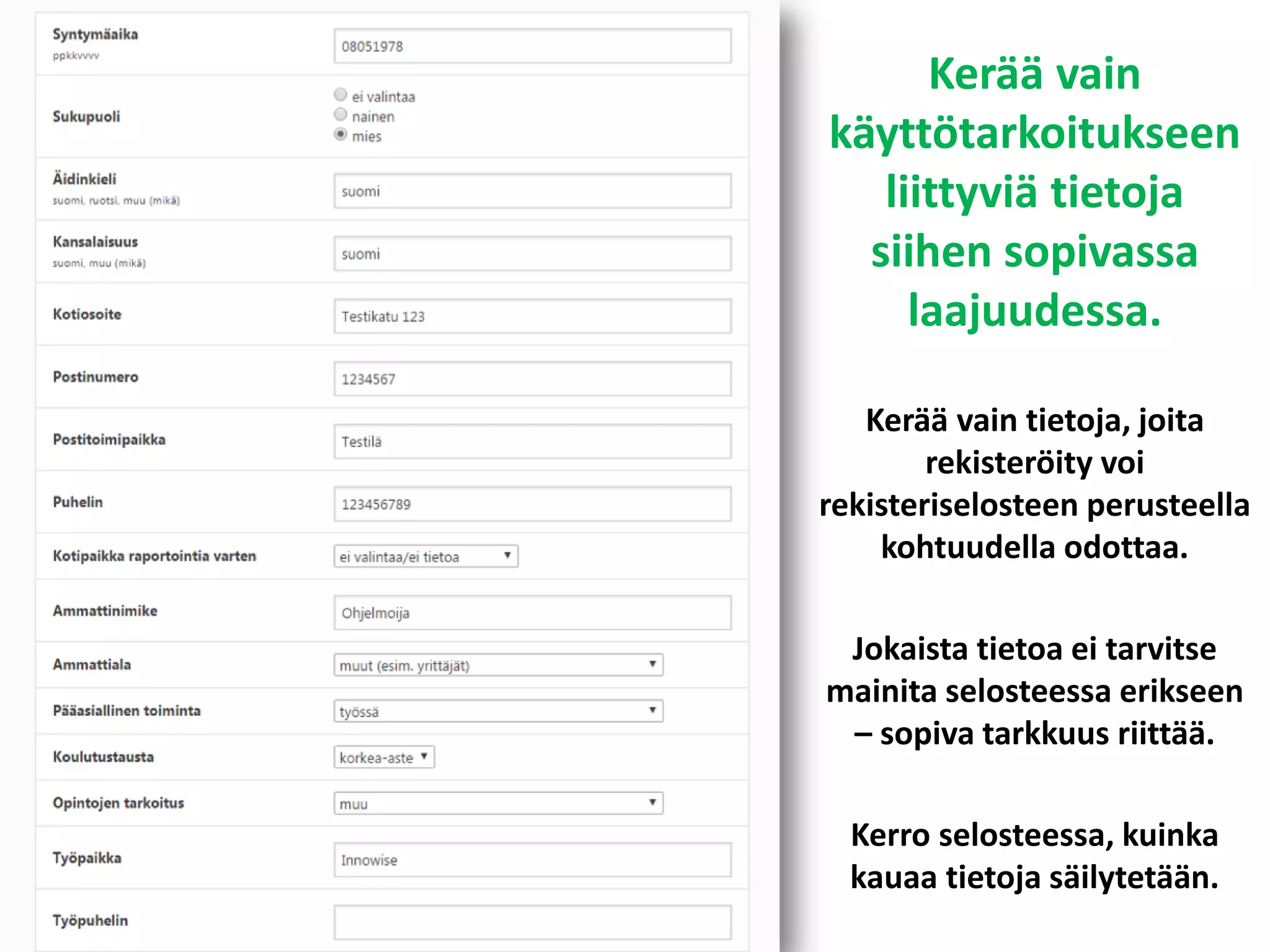 Kerää vain
käyttötarkoitukseen
liittyviä tietoja
siihen sopivassa
laajuudessa.
Kerää vain tietoja, joita
rekisteröity voi
rekisteriselosteen perusteella
kohtuudella odottaa.
Jokaista tietoa ei tarvitse
mainita selosteessa erikseen
– sopiva tarkkuus riittää.
Kerro selosteessa, kuinka
kauaa tietoja säilytetään.
 