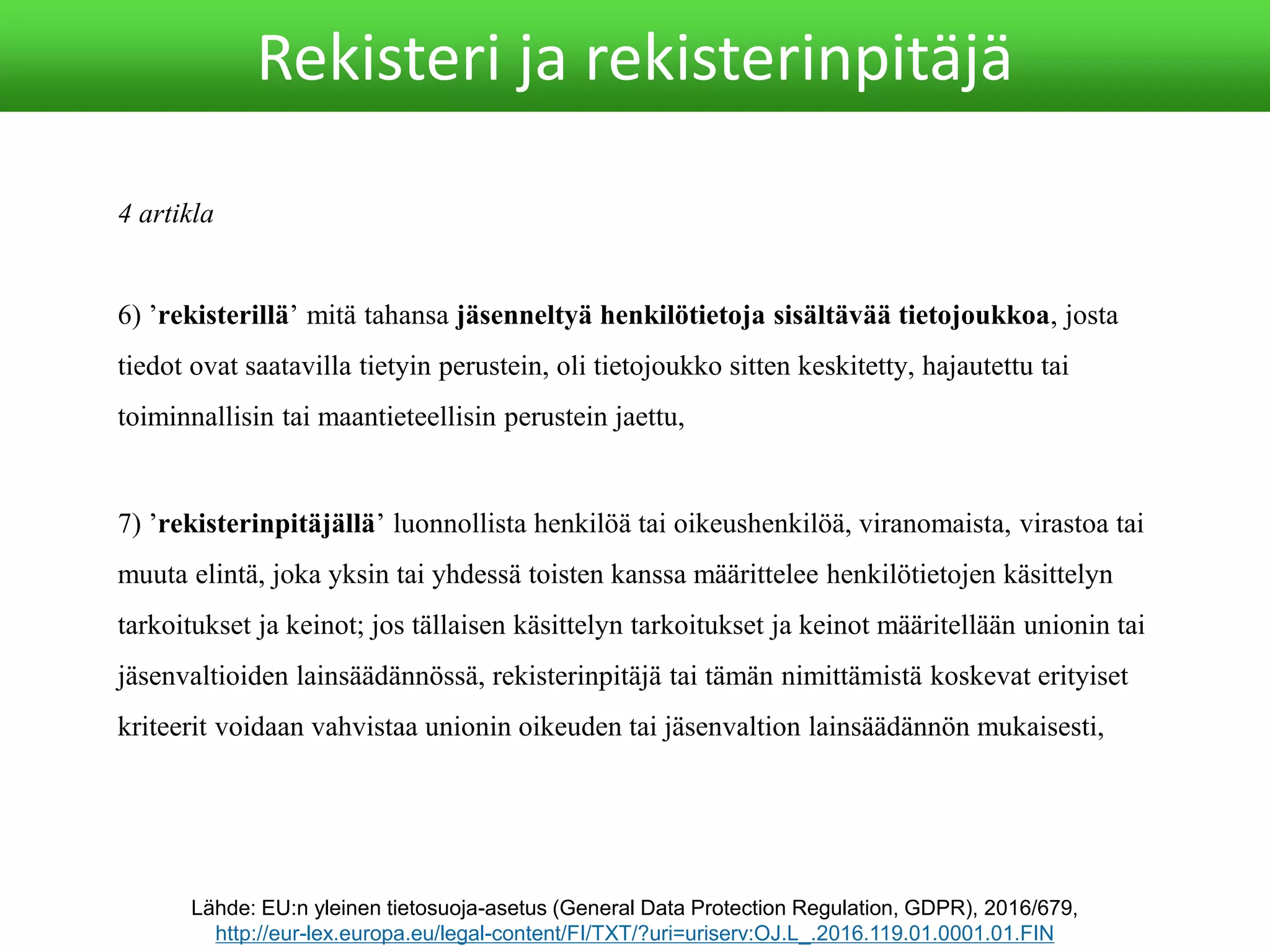4 artikla
6) ’rekisterillä’ mitä tahansa jäsenneltyä henkilötietoja sisältävää tietojoukkoa, josta
tiedot ovat saatavilla tietyin perustein, oli tietojoukko sitten keskitetty, hajautettu tai
toiminnallisin tai maantieteellisin perustein jaettu,
Lähde: EU:n yleinen tietosuoja-asetus (General Data Protection Regulation, GDPR), 2016/679,
http://eur-lex.europa.eu/legal-content/FI/TXT/?uri=uriserv:OJ.L_.2016.119.01.0001.01.FIN
Rekisteri ja rekisterinpitäjä
7) ’rekisterinpitäjällä’ luonnollista henkilöä tai oikeushenkilöä, viranomaista, virastoa tai
muuta elintä, joka yksin tai yhdessä toisten kanssa määrittelee henkilötietojen käsittelyn
tarkoitukset ja keinot; jos tällaisen käsittelyn tarkoitukset ja keinot määritellään unionin tai
jäsenvaltioiden lainsäädännössä, rekisterinpitäjä tai tämän nimittämistä koskevat erityiset
kriteerit voidaan vahvistaa unionin oikeuden tai jäsenvaltion lainsäädännön mukaisesti,
 