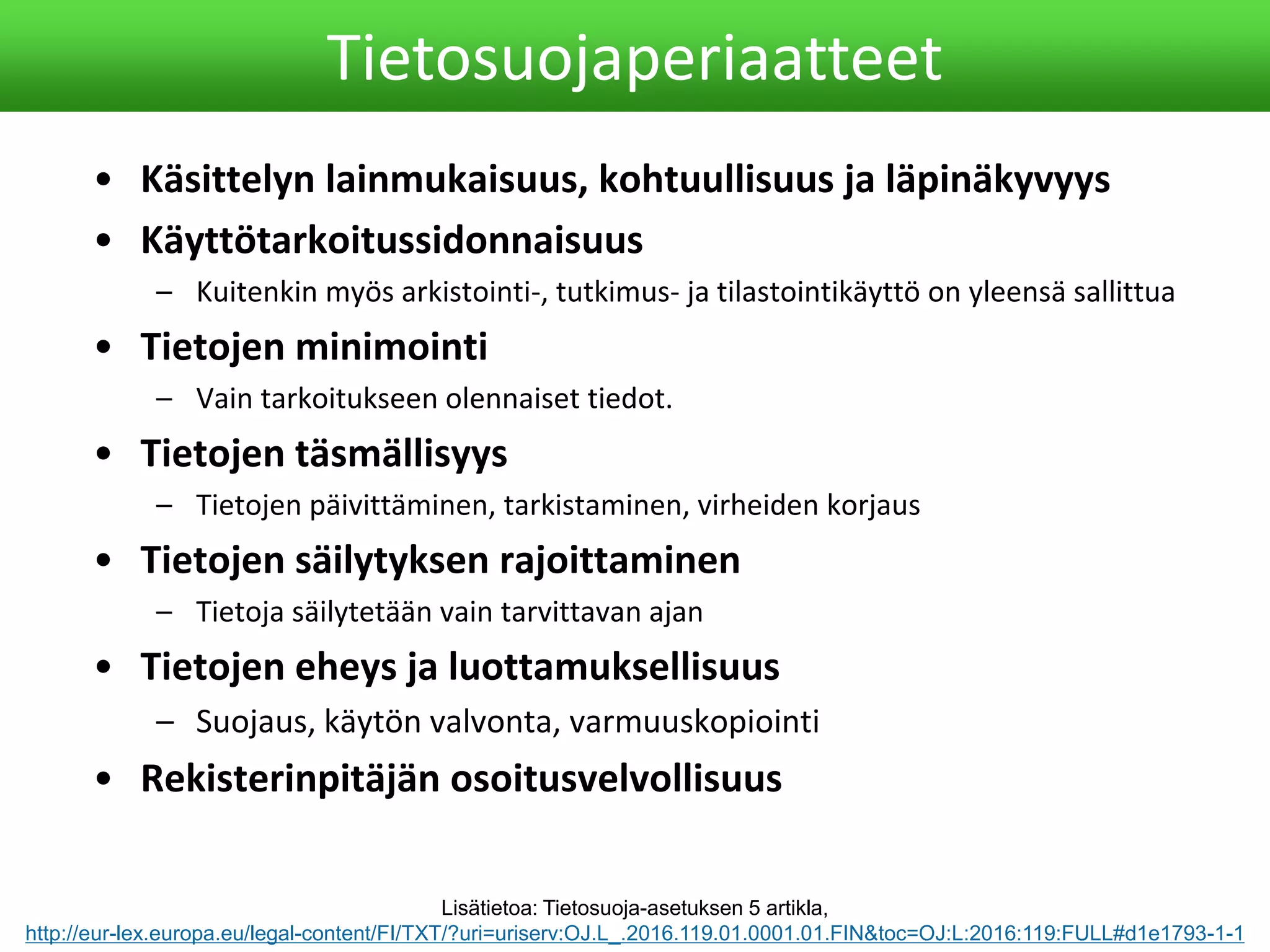 • Käsittelyn lainmukaisuus, kohtuullisuus ja läpinäkyvyys
• Käyttötarkoitussidonnaisuus
– Kuitenkin myös arkistointi-, tutkimus- ja tilastointikäyttö on yleensä sallittua
• Tietojen minimointi
– Vain tarkoitukseen olennaiset tiedot.
• Tietojen täsmällisyys
– Tietojen päivittäminen, tarkistaminen, virheiden korjaus
• Tietojen säilytyksen rajoittaminen
– Tietoja säilytetään vain tarvittavan ajan
• Tietojen eheys ja luottamuksellisuus
– Suojaus, käytön valvonta, varmuuskopiointi
• Rekisterinpitäjän osoitusvelvollisuus
Tietosuojaperiaatteet
Lisätietoa: Tietosuoja-asetuksen 5 artikla,
http://eur-lex.europa.eu/legal-content/FI/TXT/?uri=uriserv:OJ.L_.2016.119.01.0001.01.FIN&toc=OJ:L:2016:119:FULL#d1e1793-1-1
 