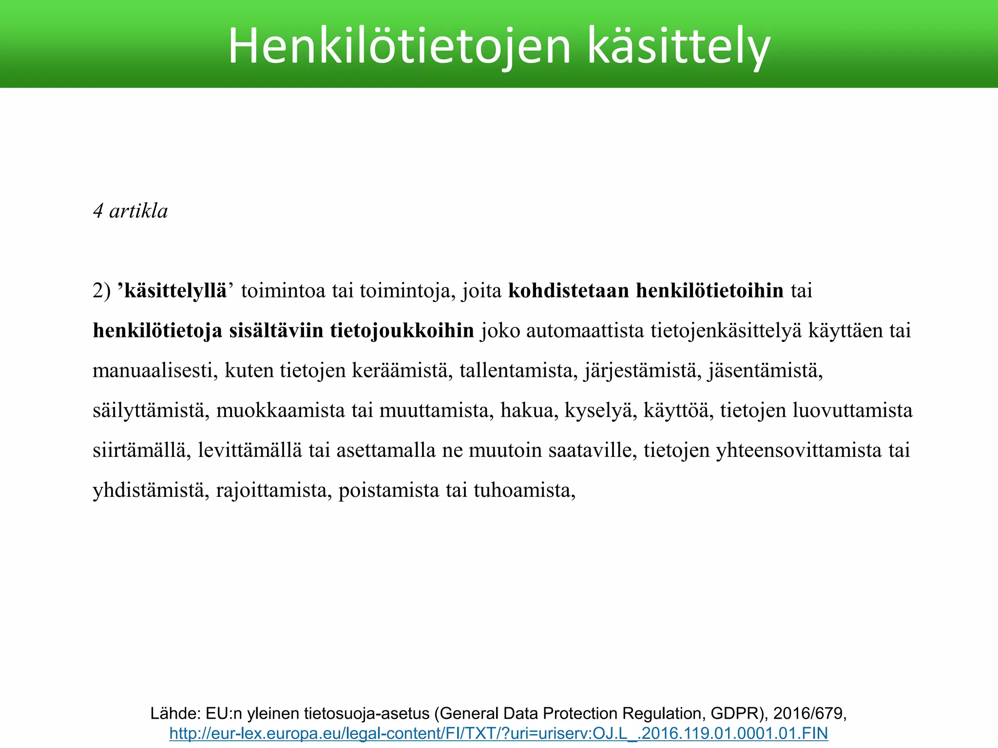 4 artikla
2) ’käsittelyllä’ toimintoa tai toimintoja, joita kohdistetaan henkilötietoihin tai
henkilötietoja sisältäviin tietojoukkoihin joko automaattista tietojenkäsittelyä käyttäen tai
manuaalisesti, kuten tietojen keräämistä, tallentamista, järjestämistä, jäsentämistä,
säilyttämistä, muokkaamista tai muuttamista, hakua, kyselyä, käyttöä, tietojen luovuttamista
siirtämällä, levittämällä tai asettamalla ne muutoin saataville, tietojen yhteensovittamista tai
yhdistämistä, rajoittamista, poistamista tai tuhoamista,
Lähde: EU:n yleinen tietosuoja-asetus (General Data Protection Regulation, GDPR), 2016/679,
http://eur-lex.europa.eu/legal-content/FI/TXT/?uri=uriserv:OJ.L_.2016.119.01.0001.01.FIN
Henkilötietojen käsittely
 