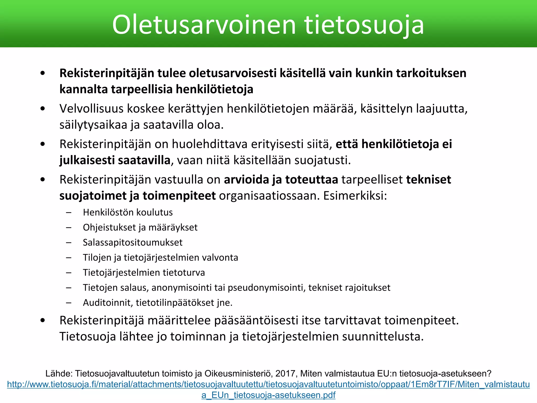 • Rekisterinpitäjän tulee oletusarvoisesti käsitellä vain kunkin tarkoituksen
kannalta tarpeellisia henkilötietoja
• Velvollisuus koskee kerättyjen henkilötietojen määrää, käsittelyn laajuutta,
säilytysaikaa ja saatavilla oloa.
• Rekisterinpitäjän on huolehdittava erityisesti siitä, että henkilötietoja ei
julkaisesti saatavilla, vaan niitä käsitellään suojatusti.
• Rekisterinpitäjän vastuulla on arvioida ja toteuttaa tarpeelliset tekniset
suojatoimet ja toimenpiteet organisaatiossaan. Esimerkiksi:
– Henkilöstön koulutus
– Ohjeistukset ja määräykset
– Salassapitositoumukset
– Tilojen ja tietojärjestelmien valvonta
– Tietojärjestelmien tietoturva
– Tietojen salaus, anonymisointi tai pseudonymisointi, tekniset rajoitukset
– Auditoinnit, tietotilinpäätökset jne.
• Rekisterinpitäjä määrittelee pääsääntöisesti itse tarvittavat toimenpiteet.
Tietosuoja lähtee jo toiminnan ja tietojärjestelmien suunnittelusta.
Oletusarvoinen tietosuoja
Lähde: Tietosuojavaltuutetun toimisto ja Oikeusministeriö, 2017, Miten valmistautua EU:n tietosuoja-asetukseen?
http://www.tietosuoja.fi/material/attachments/tietosuojavaltuutettu/tietosuojavaltuutetuntoimisto/oppaat/1Em8rT7IF/Miten_valmistautu
a_EUn_tietosuoja-asetukseen.pdf
 