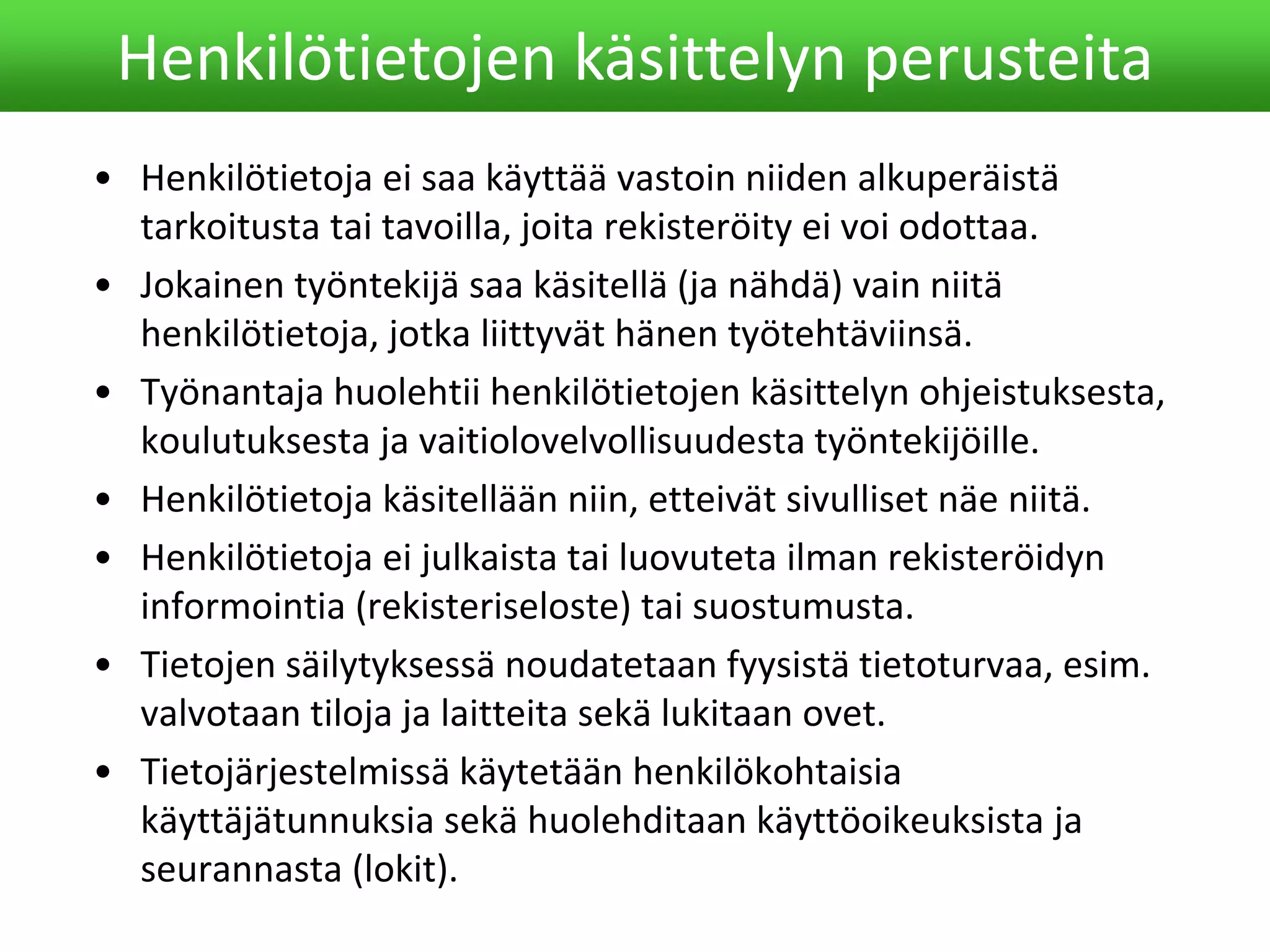 • Henkilötietoja ei saa käyttää vastoin niiden alkuperäistä
tarkoitusta tai tavoilla, joita rekisteröity ei voi odottaa.
• Jokainen työntekijä saa käsitellä (ja nähdä) vain niitä
henkilötietoja, jotka liittyvät hänen työtehtäviinsä.
• Työnantaja huolehtii henkilötietojen käsittelyn ohjeistuksesta,
koulutuksesta ja vaitiolovelvollisuudesta työntekijöille.
• Henkilötietoja käsitellään niin, etteivät sivulliset näe niitä.
• Henkilötietoja ei julkaista tai luovuteta ilman rekisteröidyn
informointia (rekisteriseloste) tai suostumusta.
• Tietojen säilytyksessä noudatetaan fyysistä tietoturvaa, esim.
valvotaan tiloja ja laitteita sekä lukitaan ovet.
• Tietojärjestelmissä käytetään henkilökohtaisia
käyttäjätunnuksia sekä huolehditaan käyttöoikeuksista ja
seurannasta (lokit).
Henkilötietojen käsittelyn perusteita
 