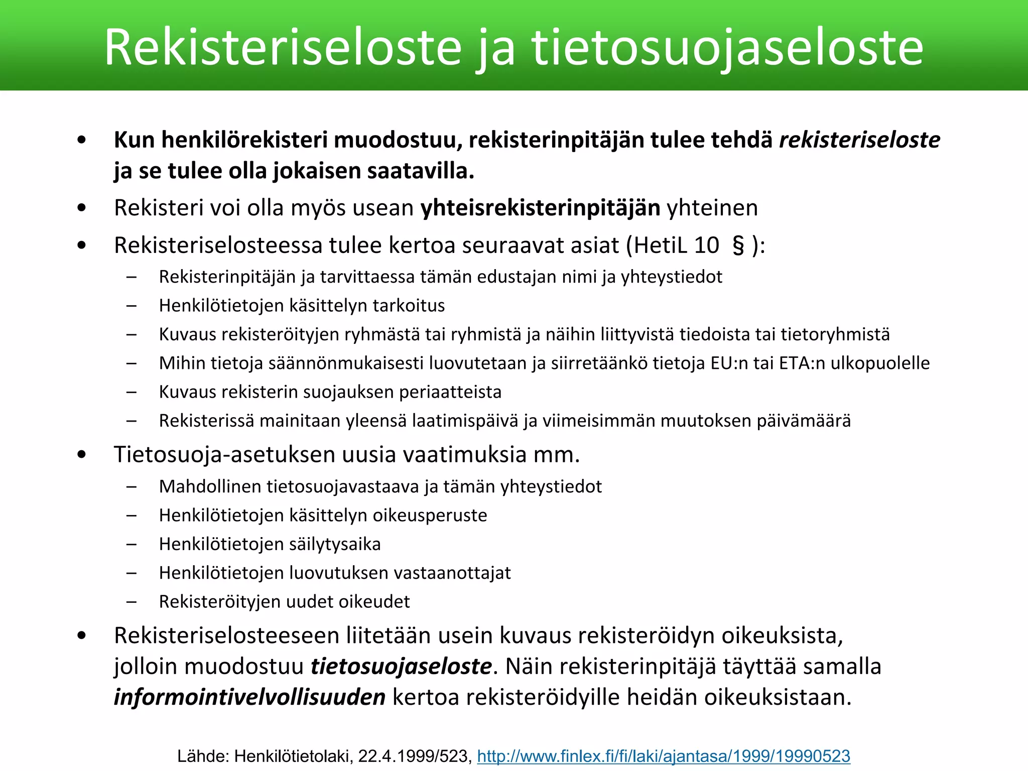• Kun henkilörekisteri muodostuu, rekisterinpitäjän tulee tehdä rekisteriseloste
ja se tulee olla jokaisen saatavilla.
• Rekisteri voi olla myös usean yhteisrekisterinpitäjän yhteinen
• Rekisteriselosteessa tulee kertoa seuraavat asiat (HetiL 10 §):
– Rekisterinpitäjän ja tarvittaessa tämän edustajan nimi ja yhteystiedot
– Henkilötietojen käsittelyn tarkoitus
– Kuvaus rekisteröityjen ryhmästä tai ryhmistä ja näihin liittyvistä tiedoista tai tietoryhmistä
– Mihin tietoja säännönmukaisesti luovutetaan ja siirretäänkö tietoja EU:n tai ETA:n ulkopuolelle
– Kuvaus rekisterin suojauksen periaatteista
– Rekisterissä mainitaan yleensä laatimispäivä ja viimeisimmän muutoksen päivämäärä
• Tietosuoja-asetuksen uusia vaatimuksia mm.
– Mahdollinen tietosuojavastaava ja tämän yhteystiedot
– Henkilötietojen käsittelyn oikeusperuste
– Henkilötietojen säilytysaika
– Henkilötietojen luovutuksen vastaanottajat
– Rekisteröityjen uudet oikeudet
• Rekisteriselosteeseen liitetään usein kuvaus rekisteröidyn oikeuksista,
jolloin muodostuu tietosuojaseloste. Näin rekisterinpitäjä täyttää samalla
informointivelvollisuuden kertoa rekisteröidyille heidän oikeuksistaan.
Rekisteriseloste ja tietosuojaseloste
Lähde: Henkilötietolaki, 22.4.1999/523, http://www.finlex.fi/fi/laki/ajantasa/1999/19990523
 