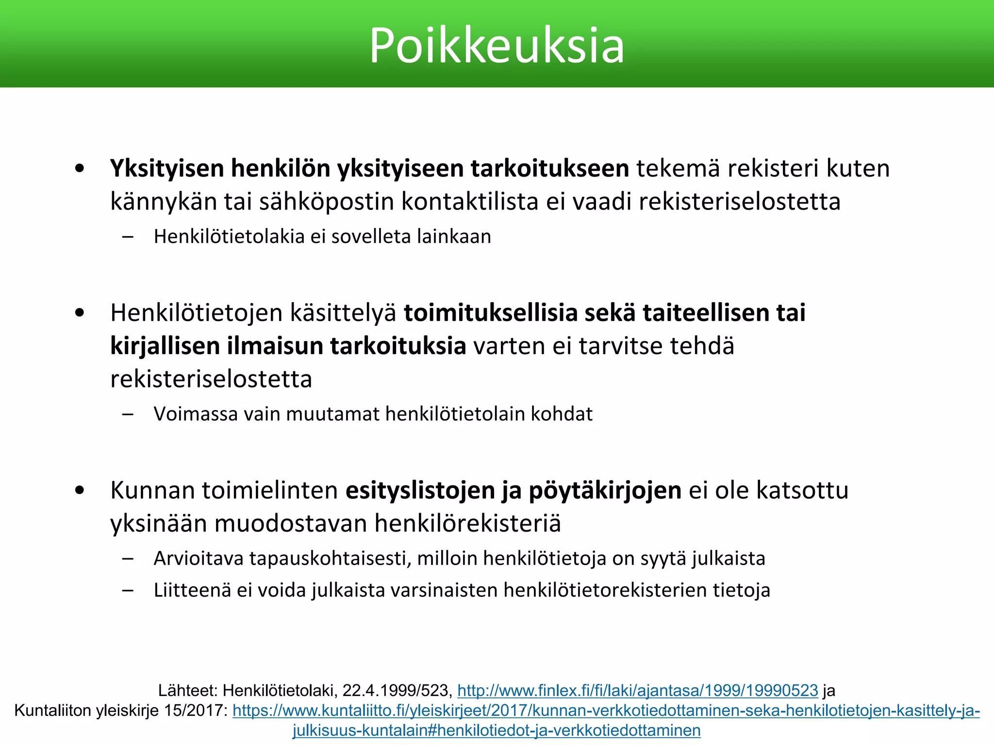 • Yksityisen henkilön yksityiseen tarkoitukseen tekemä rekisteri kuten
kännykän tai sähköpostin kontaktilista ei vaadi rekisteriselostetta
– Henkilötietolakia ei sovelleta lainkaan
• Henkilötietojen käsittelyä toimituksellisia sekä taiteellisen tai
kirjallisen ilmaisun tarkoituksia varten ei tarvitse tehdä
rekisteriselostetta
– Voimassa vain muutamat henkilötietolain kohdat
• Kunnan toimielinten esityslistojen ja pöytäkirjojen ei ole katsottu
yksinään muodostavan henkilörekisteriä
– Arvioitava tapauskohtaisesti, milloin henkilötietoja on syytä julkaista
– Liitteenä ei voida julkaista varsinaisten henkilötietorekisterien tietoja
Poikkeuksia
Lähteet: Henkilötietolaki, 22.4.1999/523, http://www.finlex.fi/fi/laki/ajantasa/1999/19990523 ja
Kuntaliiton yleiskirje 15/2017: https://www.kuntaliitto.fi/yleiskirjeet/2017/kunnan-verkkotiedottaminen-seka-henkilotietojen-kasittely-ja-
julkisuus-kuntalain#henkilotiedot-ja-verkkotiedottaminen
 