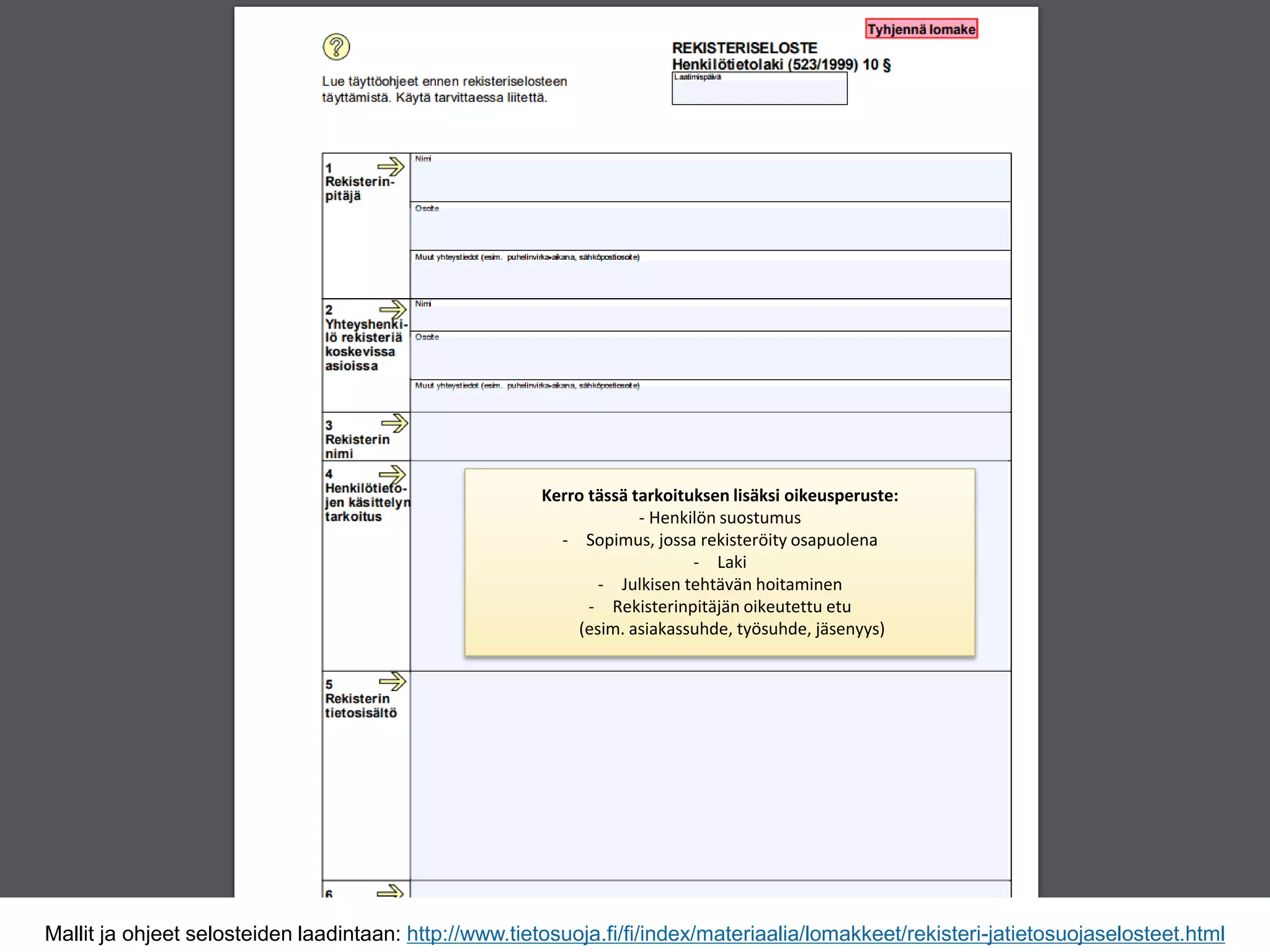 Mallit ja ohjeet selosteiden laadintaan: http://www.tietosuoja.fi/fi/index/materiaalia/lomakkeet/rekisteri-jatietosuojaselosteet.html
Kerro tässä tarkoituksen lisäksi oikeusperuste:
- Henkilön suostumus
- Sopimus, jossa rekisteröity osapuolena
- Laki
- Julkisen tehtävän hoitaminen
- Rekisterinpitäjän oikeutettu etu
(esim. asiakassuhde, työsuhde, jäsenyys)
 