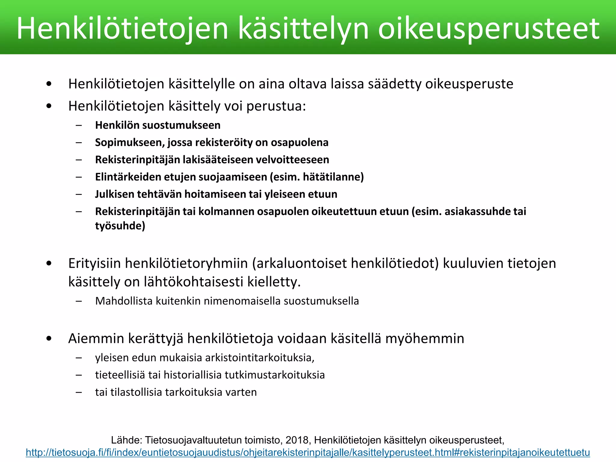 • Henkilötietojen käsittelylle on aina oltava laissa säädetty oikeusperuste
• Henkilötietojen käsittely voi perustua:
– Henkilön suostumukseen
– Sopimukseen, jossa rekisteröity on osapuolena
– Rekisterinpitäjän lakisääteiseen velvoitteeseen
– Elintärkeiden etujen suojaamiseen (esim. hätätilanne)
– Julkisen tehtävän hoitamiseen tai yleiseen etuun
– Rekisterinpitäjän tai kolmannen osapuolen oikeutettuun etuun (esim. asiakassuhde tai
työsuhde)
• Erityisiin henkilötietoryhmiin (arkaluontoiset henkilötiedot) kuuluvien tietojen
käsittely on lähtökohtaisesti kielletty.
– Mahdollista kuitenkin nimenomaisella suostumuksella
• Aiemmin kerättyjä henkilötietoja voidaan käsitellä myöhemmin
– yleisen edun mukaisia arkistointitarkoituksia,
– tieteellisiä tai historiallisia tutkimustarkoituksia
– tai tilastollisia tarkoituksia varten
Henkilötietojen käsittelyn oikeusperusteet
Lähde: Tietosuojavaltuutetun toimisto, 2018, Henkilötietojen käsittelyn oikeusperusteet,
http://tietosuoja.fi/fi/index/euntietosuojauudistus/ohjeitarekisterinpitajalle/kasittelyperusteet.html#rekisterinpitajanoikeutettuetu
 