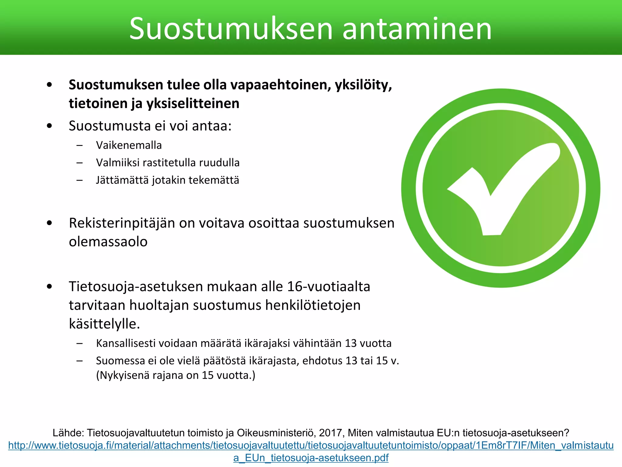 • Suostumuksen tulee olla vapaaehtoinen, yksilöity,
tietoinen ja yksiselitteinen
• Suostumusta ei voi antaa:
– Vaikenemalla
– Valmiiksi rastitetulla ruudulla
– Jättämättä jotakin tekemättä
• Rekisterinpitäjän on voitava osoittaa suostumuksen
olemassaolo
• Tietosuoja-asetuksen mukaan alle 16-vuotiaalta
tarvitaan huoltajan suostumus henkilötietojen
käsittelylle.
– Kansallisesti voidaan määrätä ikärajaksi vähintään 13 vuotta
– Suomessa ei ole vielä päätöstä ikärajasta, ehdotus 13 tai 15 v.
(Nykyisenä rajana on 15 vuotta.)
Suostumuksen antaminen
Lähde: Tietosuojavaltuutetun toimisto ja Oikeusministeriö, 2017, Miten valmistautua EU:n tietosuoja-asetukseen?
http://www.tietosuoja.fi/material/attachments/tietosuojavaltuutettu/tietosuojavaltuutetuntoimisto/oppaat/1Em8rT7IF/Miten_valmistautu
a_EUn_tietosuoja-asetukseen.pdf
 