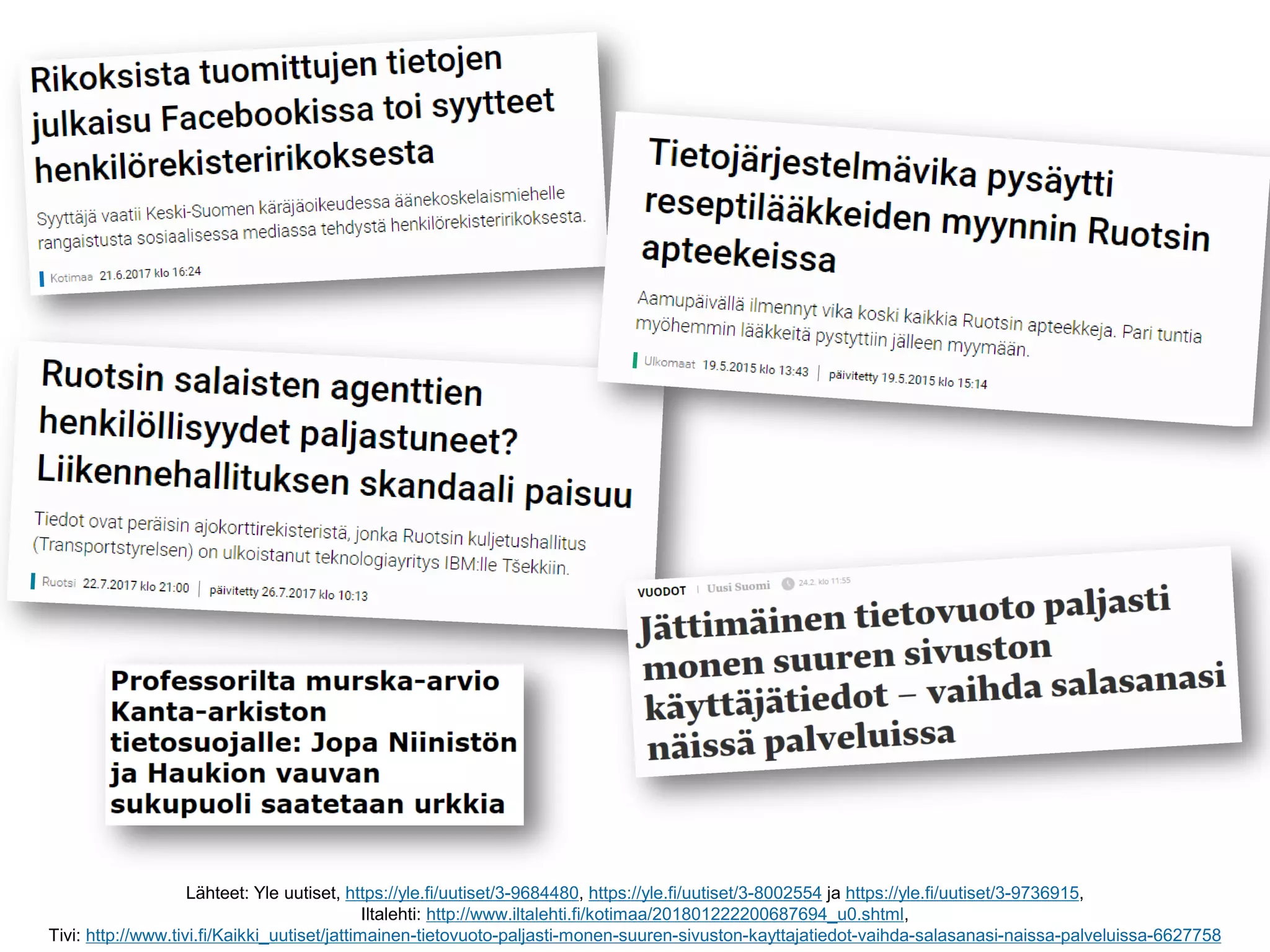 Lähteet: Yle uutiset, https://yle.fi/uutiset/3-9684480, https://yle.fi/uutiset/3-8002554 ja https://yle.fi/uutiset/3-9736915,
Iltalehti: http://www.iltalehti.fi/kotimaa/201801222200687694_u0.shtml,
Tivi: http://www.tivi.fi/Kaikki_uutiset/jattimainen-tietovuoto-paljasti-monen-suuren-sivuston-kayttajatiedot-vaihda-salasanasi-naissa-palveluissa-6627758
 