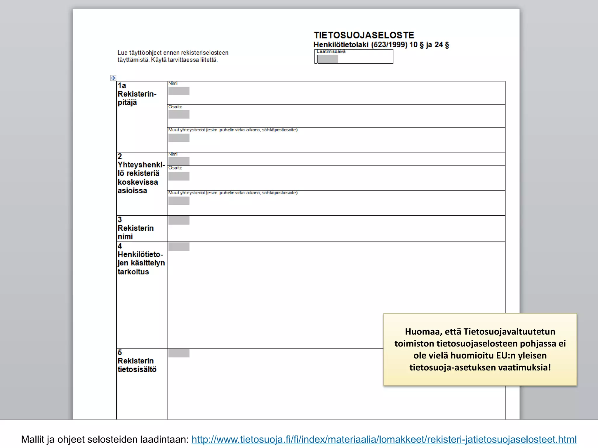 Mallit ja ohjeet selosteiden laadintaan: http://www.tietosuoja.fi/fi/index/materiaalia/lomakkeet/rekisteri-jatietosuojaselosteet.html
Huomaa, että Tietosuojavaltuutetun
toimiston tietosuojaselosteen pohjassa ei
ole vielä huomioitu EU:n yleisen
tietosuoja-asetuksen vaatimuksia!
 