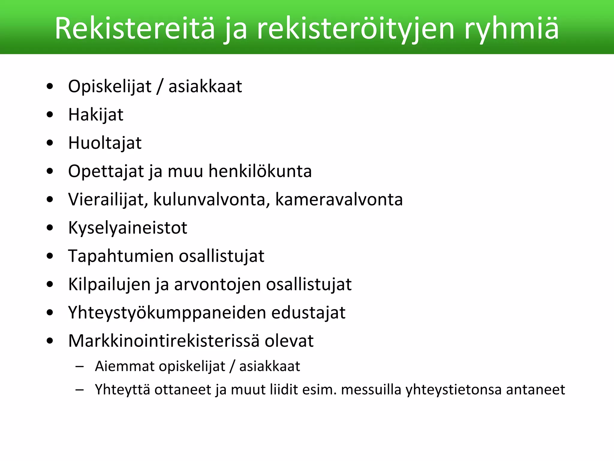 • Opiskelijat / asiakkaat
• Hakijat
• Huoltajat
• Opettajat ja muu henkilökunta
• Vierailijat, kulunvalvonta, kameravalvonta
• Kyselyaineistot
• Tapahtumien osallistujat
• Kilpailujen ja arvontojen osallistujat
• Yhteystyökumppaneiden edustajat
• Markkinointirekisterissä olevat
– Aiemmat opiskelijat / asiakkaat
– Yhteyttä ottaneet ja muut liidit esim. messuilla yhteystietonsa antaneet
Rekistereitä ja rekisteröityjen ryhmiä
 