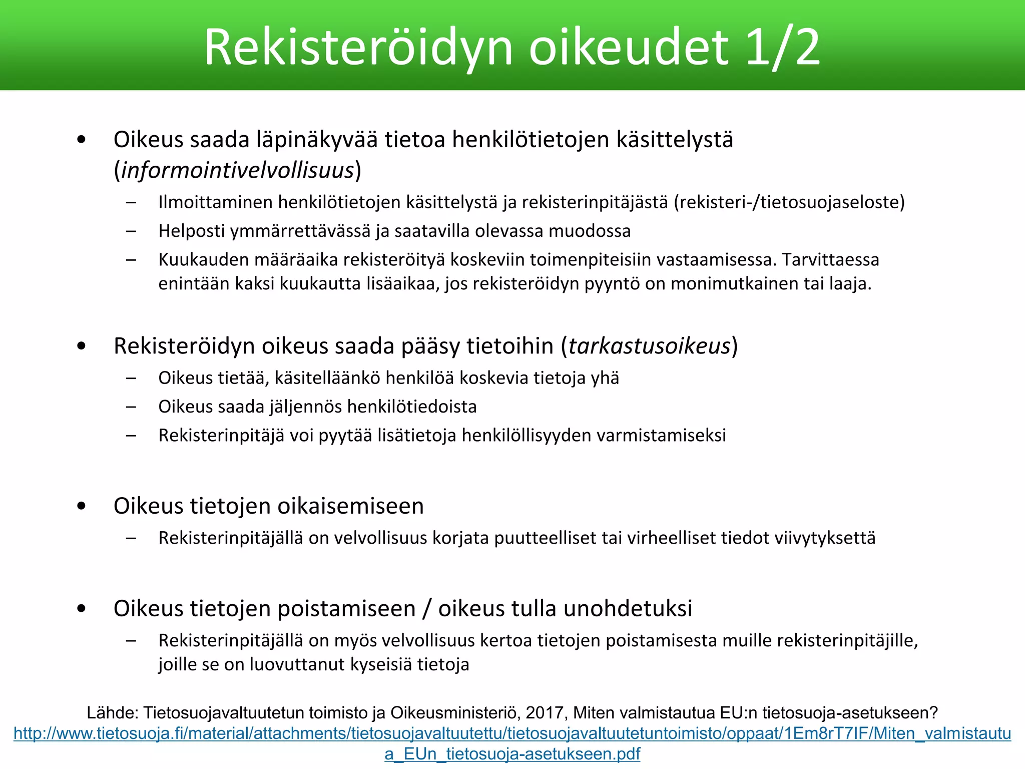 • Oikeus saada läpinäkyvää tietoa henkilötietojen käsittelystä
(informointivelvollisuus)
– Ilmoittaminen henkilötietojen käsittelystä ja rekisterinpitäjästä (rekisteri-/tietosuojaseloste)
– Helposti ymmärrettävässä ja saatavilla olevassa muodossa
– Kuukauden määräaika rekisteröityä koskeviin toimenpiteisiin vastaamisessa. Tarvittaessa
enintään kaksi kuukautta lisäaikaa, jos rekisteröidyn pyyntö on monimutkainen tai laaja.
• Rekisteröidyn oikeus saada pääsy tietoihin (tarkastusoikeus)
– Oikeus tietää, käsitelläänkö henkilöä koskevia tietoja yhä
– Oikeus saada jäljennös henkilötiedoista
– Rekisterinpitäjä voi pyytää lisätietoja henkilöllisyyden varmistamiseksi
• Oikeus tietojen oikaisemiseen
– Rekisterinpitäjällä on velvollisuus korjata puutteelliset tai virheelliset tiedot viivytyksettä
• Oikeus tietojen poistamiseen / oikeus tulla unohdetuksi
– Rekisterinpitäjällä on myös velvollisuus kertoa tietojen poistamisesta muille rekisterinpitäjille,
joille se on luovuttanut kyseisiä tietoja
Rekisteröidyn oikeudet 1/2
Lähde: Tietosuojavaltuutetun toimisto ja Oikeusministeriö, 2017, Miten valmistautua EU:n tietosuoja-asetukseen?
http://www.tietosuoja.fi/material/attachments/tietosuojavaltuutettu/tietosuojavaltuutetuntoimisto/oppaat/1Em8rT7IF/Miten_valmistautu
a_EUn_tietosuoja-asetukseen.pdf
 