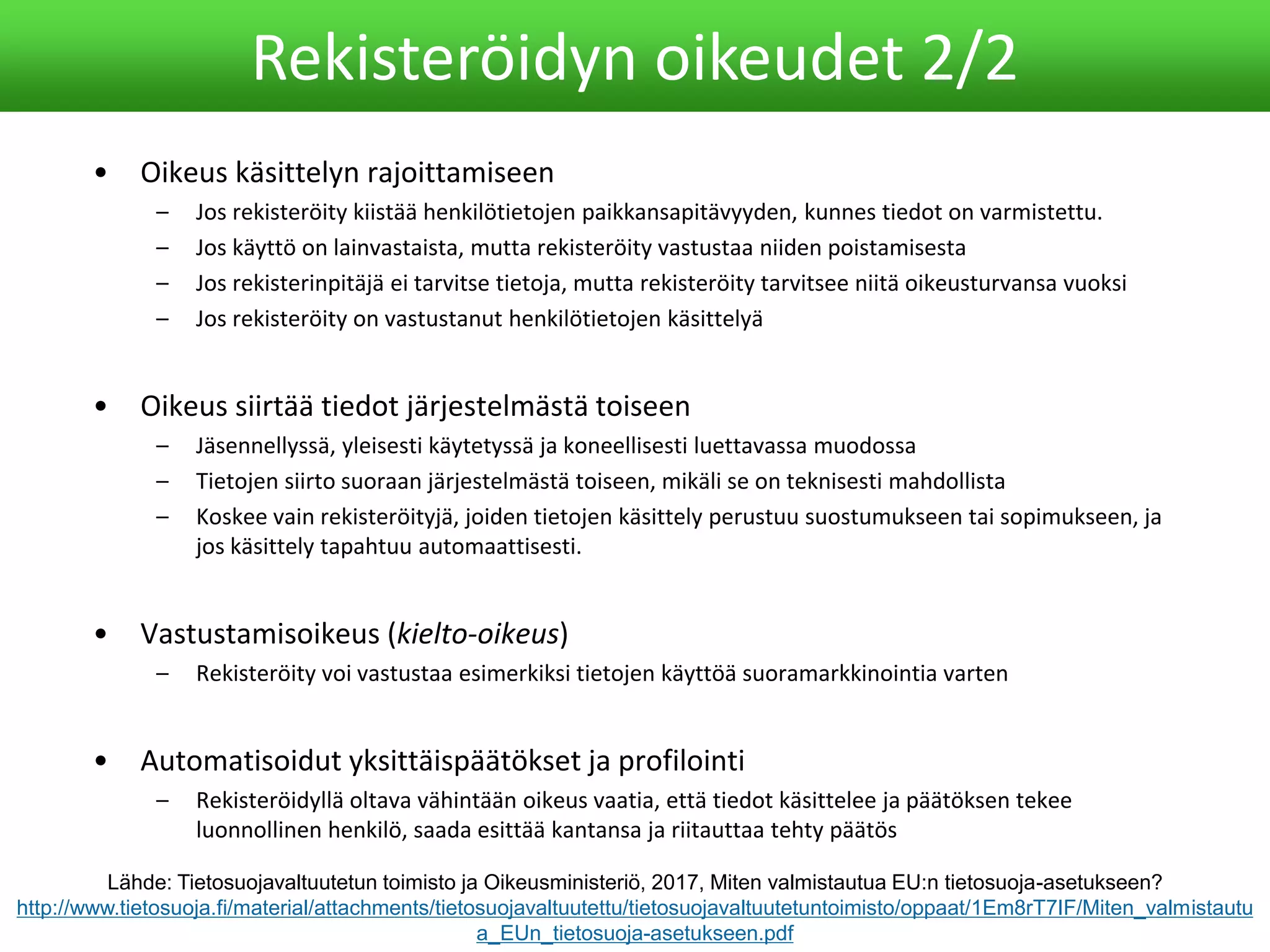 • Oikeus käsittelyn rajoittamiseen
– Jos rekisteröity kiistää henkilötietojen paikkansapitävyyden, kunnes tiedot on varmistettu.
– Jos käyttö on lainvastaista, mutta rekisteröity vastustaa niiden poistamisesta
– Jos rekisterinpitäjä ei tarvitse tietoja, mutta rekisteröity tarvitsee niitä oikeusturvansa vuoksi
– Jos rekisteröity on vastustanut henkilötietojen käsittelyä
• Oikeus siirtää tiedot järjestelmästä toiseen
– Jäsennellyssä, yleisesti käytetyssä ja koneellisesti luettavassa muodossa
– Tietojen siirto suoraan järjestelmästä toiseen, mikäli se on teknisesti mahdollista
– Koskee vain rekisteröityjä, joiden tietojen käsittely perustuu suostumukseen tai sopimukseen, ja
jos käsittely tapahtuu automaattisesti.
• Vastustamisoikeus (kielto-oikeus)
– Rekisteröity voi vastustaa esimerkiksi tietojen käyttöä suoramarkkinointia varten
• Automatisoidut yksittäispäätökset ja profilointi
– Rekisteröidyllä oltava vähintään oikeus vaatia, että tiedot käsittelee ja päätöksen tekee
luonnollinen henkilö, saada esittää kantansa ja riitauttaa tehty päätös
Rekisteröidyn oikeudet 2/2
Lähde: Tietosuojavaltuutetun toimisto ja Oikeusministeriö, 2017, Miten valmistautua EU:n tietosuoja-asetukseen?
http://www.tietosuoja.fi/material/attachments/tietosuojavaltuutettu/tietosuojavaltuutetuntoimisto/oppaat/1Em8rT7IF/Miten_valmistautu
a_EUn_tietosuoja-asetukseen.pdf
 