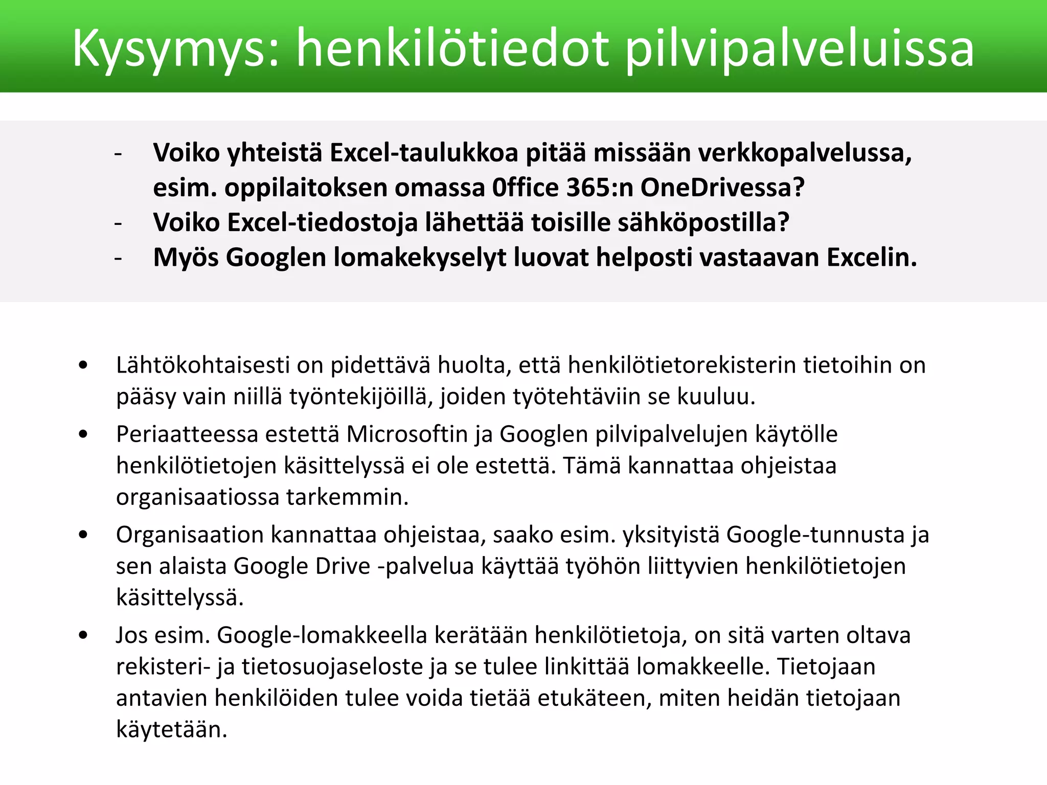 - Voiko yhteistä Excel-taulukkoa pitää missään verkkopalvelussa,
esim. oppilaitoksen omassa 0ffice 365:n OneDrivessa?
- Voiko Excel-tiedostoja lähettää toisille sähköpostilla?
- Myös Googlen lomakekyselyt luovat helposti vastaavan Excelin.
Kysymys: henkilötiedot pilvipalveluissa
• Lähtökohtaisesti on pidettävä huolta, että henkilötietorekisterin tietoihin on
pääsy vain niillä työntekijöillä, joiden työtehtäviin se kuuluu.
• Periaatteessa estettä Microsoftin ja Googlen pilvipalvelujen käytölle
henkilötietojen käsittelyssä ei ole estettä. Tämä kannattaa ohjeistaa
organisaatiossa tarkemmin.
• Organisaation kannattaa ohjeistaa, saako esim. yksityistä Google-tunnusta ja
sen alaista Google Drive -palvelua käyttää työhön liittyvien henkilötietojen
käsittelyssä.
• Jos esim. Google-lomakkeella kerätään henkilötietoja, on sitä varten oltava
rekisteri- ja tietosuojaseloste ja se tulee linkittää lomakkeelle. Tietojaan
antavien henkilöiden tulee voida tietää etukäteen, miten heidän tietojaan
käytetään.
 