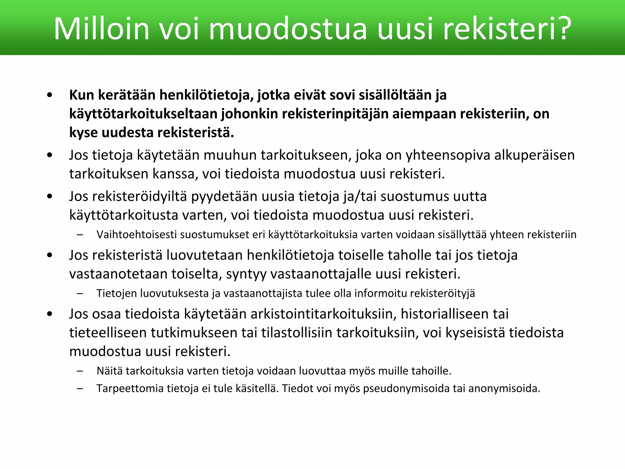 • Kun kerätään henkilötietoja, jotka eivät sovi sisällöltään ja
käyttötarkoitukseltaan johonkin rekisterinpitäjän aiempaan rekisteriin, on
kyse uudesta rekisteristä.
• Jos tietoja käytetään muuhun tarkoitukseen, joka on yhteensopiva alkuperäisen
tarkoituksen kanssa, voi tiedoista muodostua uusi rekisteri.
• Jos rekisteröidyiltä pyydetään uusia tietoja ja/tai suostumus uutta
käyttötarkoitusta varten, voi tiedoista muodostua uusi rekisteri.
– Vaihtoehtoisesti suostumukset eri käyttötarkoituksia varten voidaan sisällyttää yhteen rekisteriin
• Jos rekisteristä luovutetaan henkilötietoja toiselle taholle tai jos tietoja
vastaanotetaan toiselta, syntyy vastaanottajalle uusi rekisteri.
– Tietojen luovutuksesta ja vastaanottajista tulee olla informoitu rekisteröityjä
• Jos osaa tiedoista käytetään arkistointitarkoituksiin, historialliseen tai
tieteelliseen tutkimukseen tai tilastollisiin tarkoituksiin, voi kyseisistä tiedoista
muodostua uusi rekisteri.
– Näitä tarkoituksia varten tietoja voidaan luovuttaa myös muille tahoille.
– Tarpeettomia tietoja ei tule käsitellä. Tiedot voi myös pseudonymisoida tai anonymisoida.
Milloin voi muodostua uusi rekisteri?
 