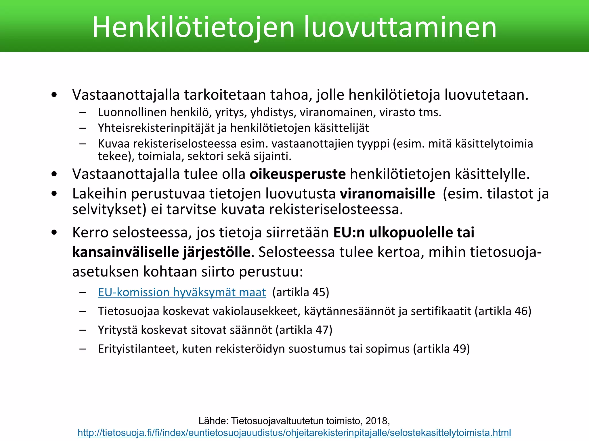 • Vastaanottajalla tarkoitetaan tahoa, jolle henkilötietoja luovutetaan.
– Luonnollinen henkilö, yritys, yhdistys, viranomainen, virasto tms.
– Yhteisrekisterinpitäjät ja henkilötietojen käsittelijät
– Kuvaa rekisteriselosteessa esim. vastaanottajien tyyppi (esim. mitä käsittelytoimia
tekee), toimiala, sektori sekä sijainti.
• Vastaanottajalla tulee olla oikeusperuste henkilötietojen käsittelylle.
• Lakeihin perustuvaa tietojen luovutusta viranomaisille (esim. tilastot ja
selvitykset) ei tarvitse kuvata rekisteriselosteessa.
• Kerro selosteessa, jos tietoja siirretään EU:n ulkopuolelle tai
kansainväliselle järjestölle. Selosteessa tulee kertoa, mihin tietosuoja-
asetuksen kohtaan siirto perustuu:
– EU-komission hyväksymät maat (artikla 45)
– Tietosuojaa koskevat vakiolausekkeet, käytännesäännöt ja sertifikaatit (artikla 46)
– Yritystä koskevat sitovat säännöt (artikla 47)
– Erityistilanteet, kuten rekisteröidyn suostumus tai sopimus (artikla 49)
Henkilötietojen luovuttaminen
Lähde: Tietosuojavaltuutetun toimisto, 2018,
http://tietosuoja.fi/fi/index/euntietosuojauudistus/ohjeitarekisterinpitajalle/selostekasittelytoimista.html
 